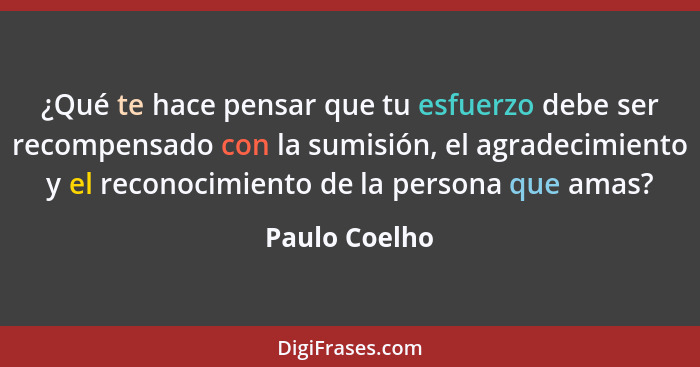 ¿Qué te hace pensar que tu esfuerzo debe ser recompensado con la sumisión, el agradecimiento y el reconocimiento de la persona que amas... - Paulo Coelho