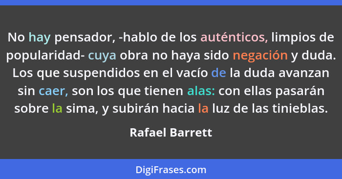 No hay pensador, -hablo de los auténticos, limpios de popularidad- cuya obra no haya sido negación y duda. Los que suspendidos en el... - Rafael Barrett