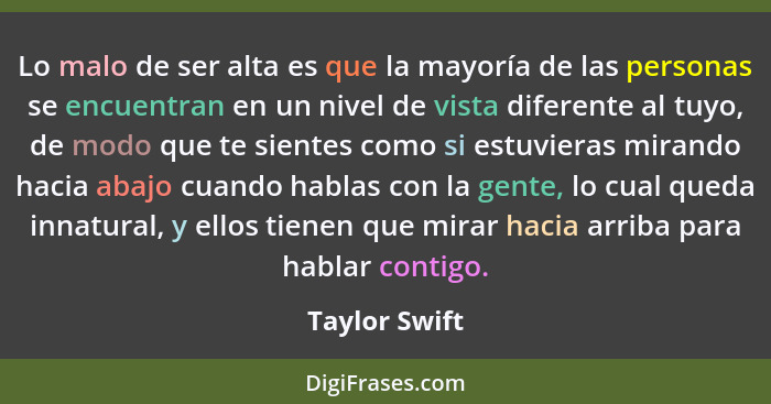 Lo malo de ser alta es que la mayoría de las personas se encuentran en un nivel de vista diferente al tuyo, de modo que te sientes como... - Taylor Swift