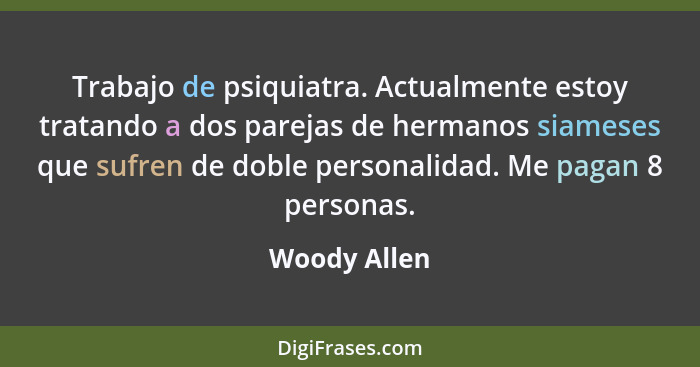 Trabajo de psiquiatra. Actualmente estoy tratando a dos parejas de hermanos siameses que sufren de doble personalidad. Me pagan 8 person... - Woody Allen