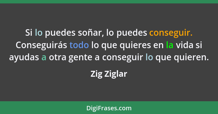 Si lo puedes soñar, lo puedes conseguir. Conseguirás todo lo que quieres en la vida si ayudas a otra gente a conseguir lo que quieren.... - Zig Ziglar