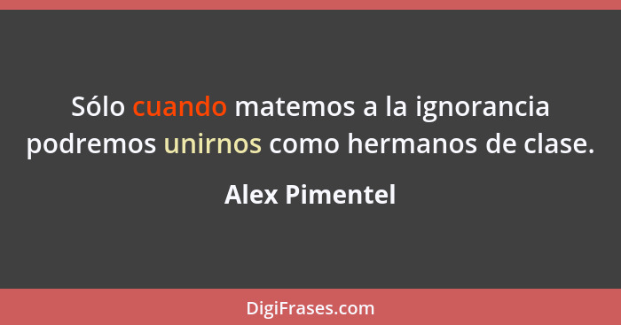 Sólo cuando matemos a la ignorancia podremos unirnos como hermanos de clase.... - Alex Pimentel