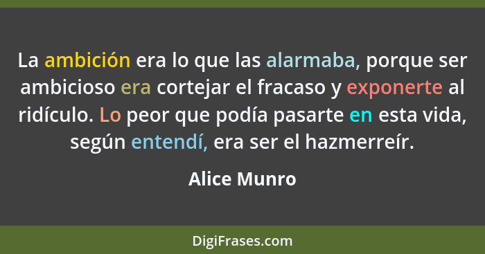 La ambición era lo que las alarmaba, porque ser ambicioso era cortejar el fracaso y exponerte al ridículo. Lo peor que podía pasarte en... - Alice Munro