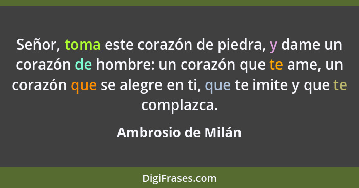 Señor, toma este corazón de piedra, y dame un corazón de hombre: un corazón que te ame, un corazón que se alegre en ti, que te imi... - Ambrosio de Milán