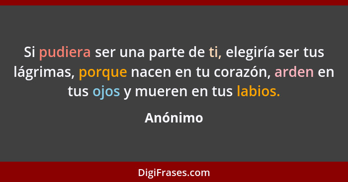 Si pudiera ser una parte de ti, elegiría ser tus lágrimas, porque nacen en tu corazón, arden en tus ojos y mueren en tus labios.... - Anónimo