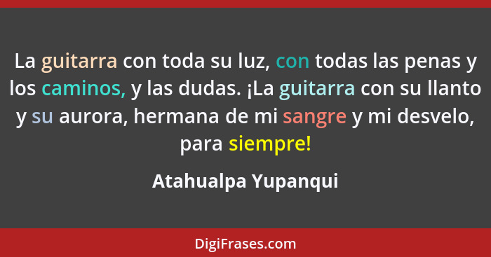 La guitarra con toda su luz, con todas las penas y los caminos, y las dudas. ¡La guitarra con su llanto y su aurora, hermana de m... - Atahualpa Yupanqui