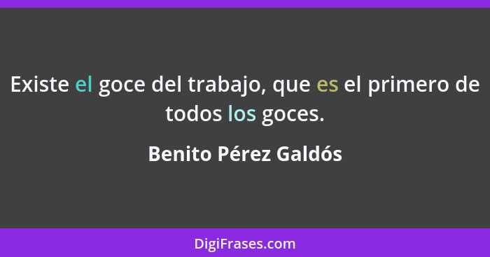 Existe el goce del trabajo, que es el primero de todos los goces.... - Benito Pérez Galdós