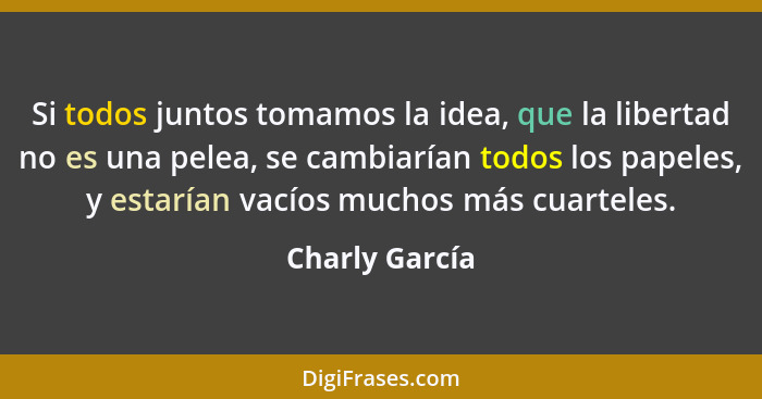 Si todos juntos tomamos la idea, que la libertad no es una pelea, se cambiarían todos los papeles, y estarían vacíos muchos más cuarte... - Charly García