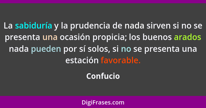 La sabiduría y la prudencia de nada sirven si no se presenta una ocasión propicia; los buenos arados nada pueden por sí solos, si no se pre... - Confucio