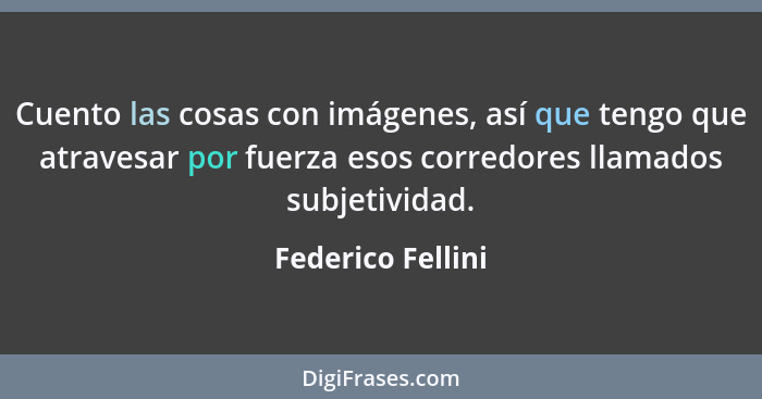 Cuento las cosas con imágenes, así que tengo que atravesar por fuerza esos corredores llamados subjetividad.... - Federico Fellini