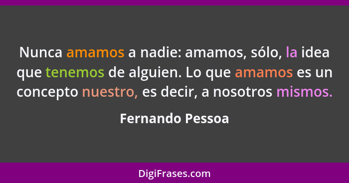 Nunca amamos a nadie: amamos, sólo, la idea que tenemos de alguien. Lo que amamos es un concepto nuestro, es decir, a nosotros mismo... - Fernando Pessoa