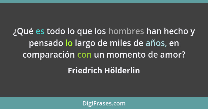 ¿Qué es todo lo que los hombres han hecho y pensado lo largo de miles de años, en comparación con un momento de amor?... - Friedrich Hölderlin