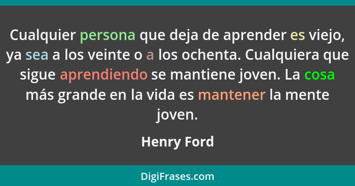 Cualquier persona que deja de aprender es viejo, ya sea a los veinte o a los ochenta. Cualquiera que sigue aprendiendo se mantiene joven.... - Henry Ford