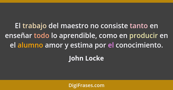 El trabajo del maestro no consiste tanto en enseñar todo lo aprendible, como en producir en el alumno amor y estima por el conocimiento.... - John Locke