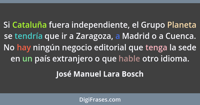 Si Cataluña fuera independiente, el Grupo Planeta se tendría que ir a Zaragoza, a Madrid o a Cuenca. No hay ningún negocio ed... - José Manuel Lara Bosch