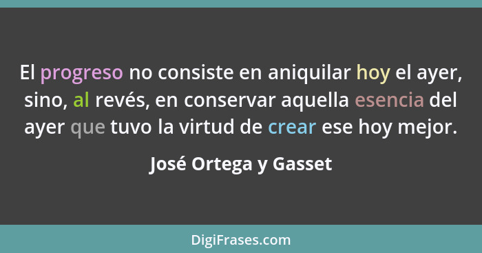 El progreso no consiste en aniquilar hoy el ayer, sino, al revés, en conservar aquella esencia del ayer que tuvo la virtud de c... - José Ortega y Gasset