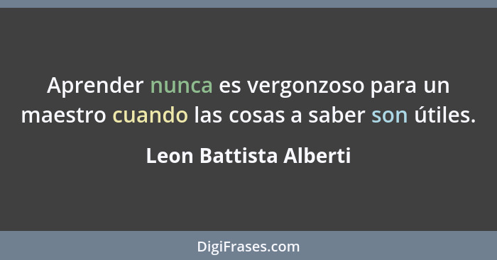 Aprender nunca es vergonzoso para un maestro cuando las cosas a saber son útiles.... - Leon Battista Alberti