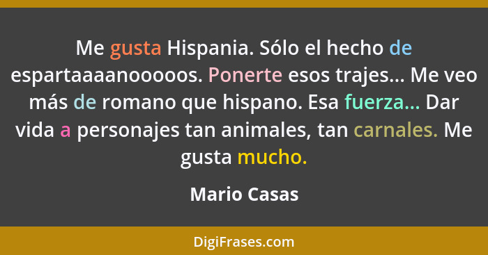 Me gusta Hispania. Sólo el hecho de espartaaaanooooos. Ponerte esos trajes... Me veo más de romano que hispano. Esa fuerza... Dar vida a... - Mario Casas