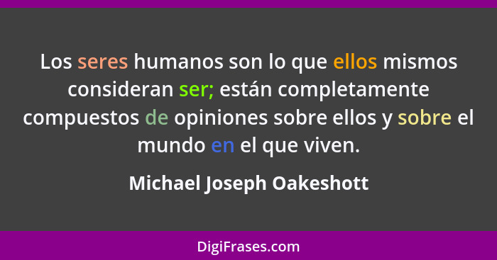 Los seres humanos son lo que ellos mismos consideran ser; están completamente compuestos de opiniones sobre ellos y sobre e... - Michael Joseph Oakeshott