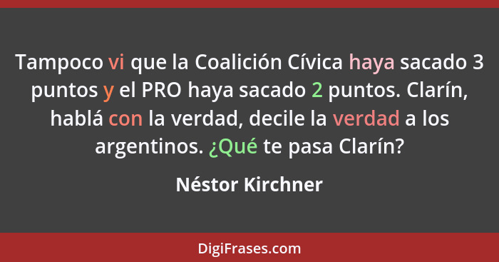 Tampoco vi que la Coalición Cívica haya sacado 3 puntos y el PRO haya sacado 2 puntos. Clarín, hablá con la verdad, decile la verdad... - Néstor Kirchner