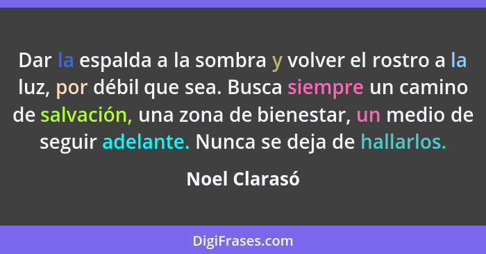 Dar la espalda a la sombra y volver el rostro a la luz, por débil que sea. Busca siempre un camino de salvación, una zona de bienestar,... - Noel Clarasó