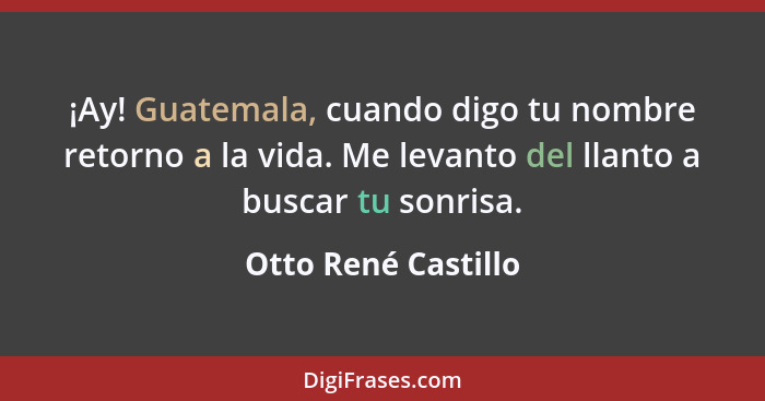 ¡Ay! Guatemala, cuando digo tu nombre retorno a la vida. Me levanto del llanto a buscar tu sonrisa.... - Otto René Castillo