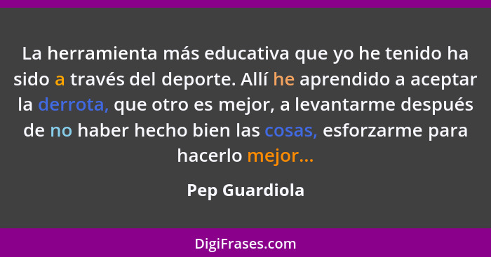 La herramienta más educativa que yo he tenido ha sido a través del deporte. Allí he aprendido a aceptar la derrota, que otro es mejor,... - Pep Guardiola