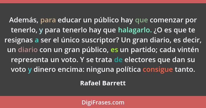 Además, para educar un público hay que comenzar por tenerlo, y para tenerlo hay que halagarlo. ¿O es que te resignas a ser el único s... - Rafael Barrett