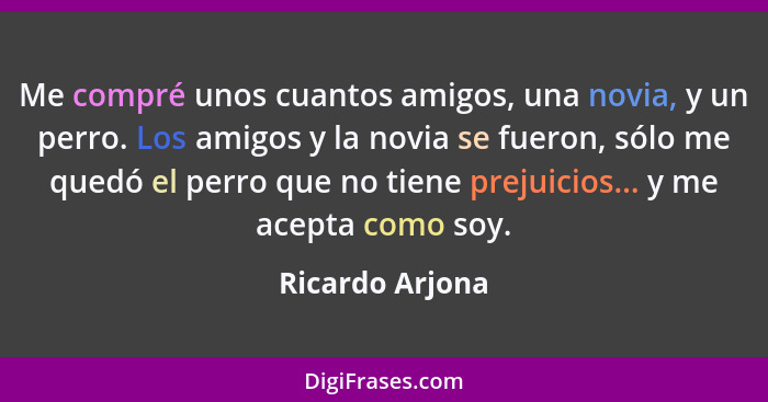 Me compré unos cuantos amigos, una novia, y un perro. Los amigos y la novia se fueron, sólo me quedó el perro que no tiene prejuicios... - Ricardo Arjona