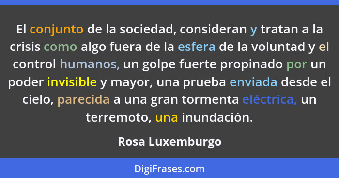 El conjunto de la sociedad, consideran y tratan a la crisis como algo fuera de la esfera de la voluntad y el control humanos, un gol... - Rosa Luxemburgo