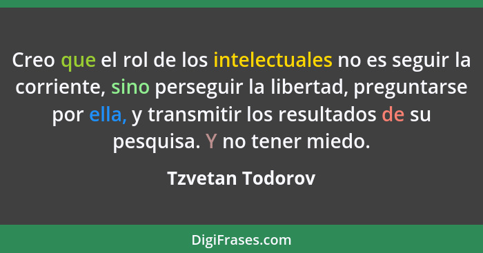 Creo que el rol de los intelectuales no es seguir la corriente, sino perseguir la libertad, preguntarse por ella, y transmitir los r... - Tzvetan Todorov