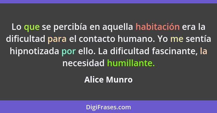 Lo que se percibía en aquella habitación era la dificultad para el contacto humano. Yo me sentía hipnotizada por ello. La dificultad fas... - Alice Munro