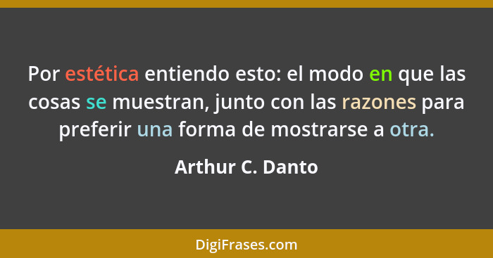 Por estética entiendo esto: el modo en que las cosas se muestran, junto con las razones para preferir una forma de mostrarse a otra.... - Arthur C. Danto