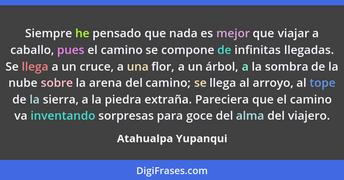 Siempre he pensado que nada es mejor que viajar a caballo, pues el camino se compone de infinitas llegadas. Se llega a un cruce,... - Atahualpa Yupanqui