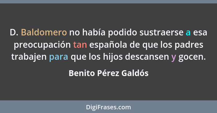 D. Baldomero no había podido sustraerse a esa preocupación tan española de que los padres trabajen para que los hijos descansen... - Benito Pérez Galdós