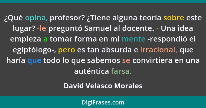 ¿Qué opina, profesor? ¿Tiene alguna teoría sobre este lugar? -le preguntó Samuel al docente. - Una idea empieza a tomar forma... - David Velasco Morales