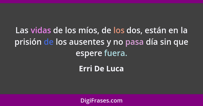 Las vidas de los míos, de los dos, están en la prisión de los ausentes y no pasa día sin que espere fuera.... - Erri De Luca