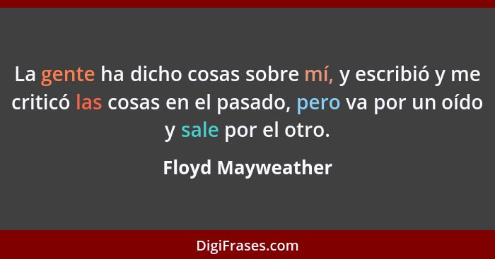 La gente ha dicho cosas sobre mí, y escribió y me criticó las cosas en el pasado, pero va por un oído y sale por el otro.... - Floyd Mayweather