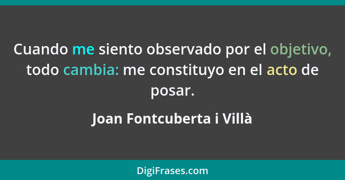 Cuando me siento observado por el objetivo, todo cambia: me constituyo en el acto de posar.... - Joan Fontcuberta i Villà