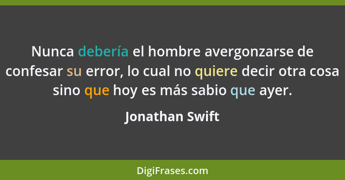 Nunca debería el hombre avergonzarse de confesar su error, lo cual no quiere decir otra cosa sino que hoy es más sabio que ayer.... - Jonathan Swift