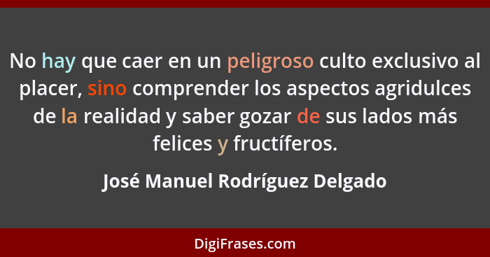 No hay que caer en un peligroso culto exclusivo al placer, sino comprender los aspectos agridulces de la realidad y sa... - José Manuel Rodríguez Delgado