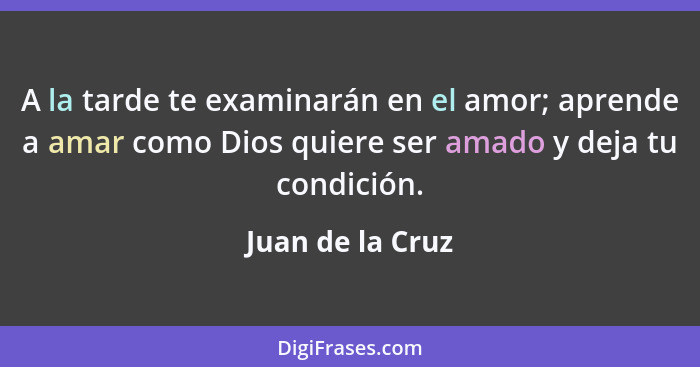 A la tarde te examinarán en el amor; aprende a amar como Dios quiere ser amado y deja tu condición.... - Juan de la Cruz