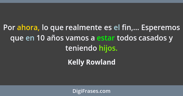 Por ahora, lo que realmente es el fin,... Esperemos que en 10 años vamos a estar todos casados y teniendo hijos.... - Kelly Rowland