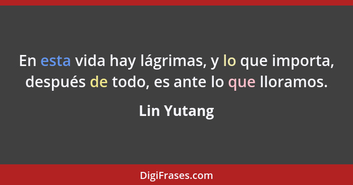 En esta vida hay lágrimas, y lo que importa, después de todo, es ante lo que lloramos.... - Lin Yutang