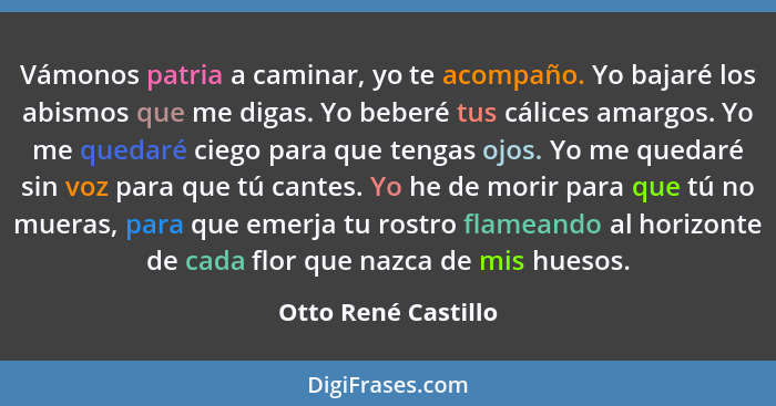 Vámonos patria a caminar, yo te acompaño. Yo bajaré los abismos que me digas. Yo beberé tus cálices amargos. Yo me quedaré ciego... - Otto René Castillo