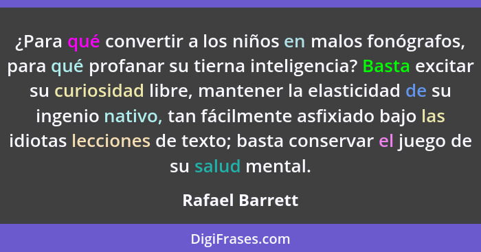 ¿Para qué convertir a los niños en malos fonógrafos, para qué profanar su tierna inteligencia? Basta excitar su curiosidad libre, man... - Rafael Barrett