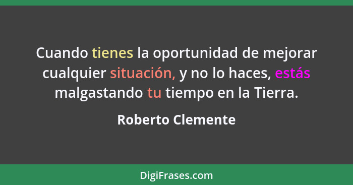 Cuando tienes la oportunidad de mejorar cualquier situación, y no lo haces, estás malgastando tu tiempo en la Tierra.... - Roberto Clemente