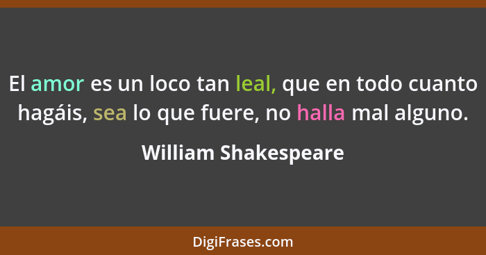 El amor es un loco tan leal, que en todo cuanto hagáis, sea lo que fuere, no halla mal alguno.... - William Shakespeare