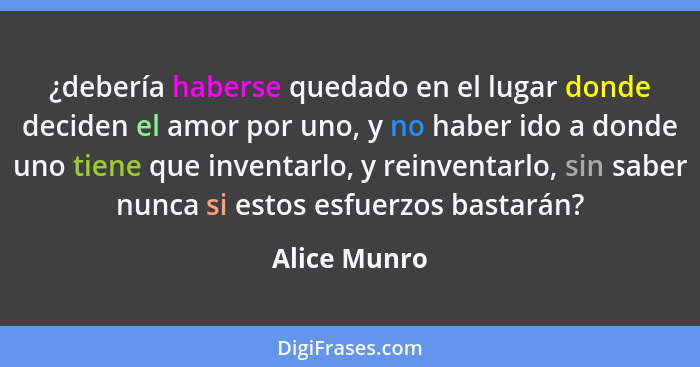 ¿debería haberse quedado en el lugar donde deciden el amor por uno, y no haber ido a donde uno tiene que inventarlo, y reinventarlo, sin... - Alice Munro