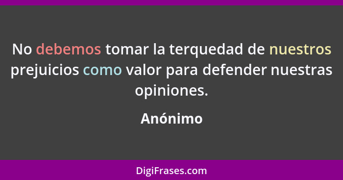 No debemos tomar la terquedad de nuestros prejuicios como valor para defender nuestras opiniones.... - Anónimo